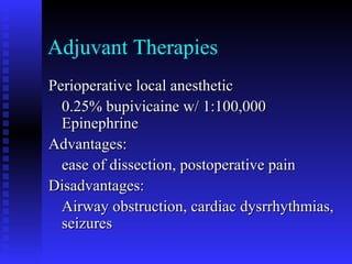 Adjuvant Therapies
Perioperative local anestheticPerioperative local anesthetic
0.25% bupivicaine w/ 1:100,0000.25% bupivicaine w/ 1:100,000
EpinephrineEpinephrine
Advantages:Advantages:
ease of dissection, postoperative painease of dissection, postoperative pain
Disadvantages:Disadvantages:
Airway obstruction, cardiac dysrrhythmias,Airway obstruction, cardiac dysrrhythmias,
seizuresseizures
 