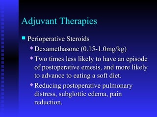 Adjuvant Therapies
 Perioperative SteroidsPerioperative Steroids
 Dexamethasone (0.15-1.0mg/kg)Dexamethasone (0.15-1.0mg/kg)
 Two times less likely to have an episodeTwo times less likely to have an episode
of postoperative emesis, and more likelyof postoperative emesis, and more likely
to advance to eating a soft diet.to advance to eating a soft diet.
 Reducing postoperative pulmonaryReducing postoperative pulmonary
distress, subglottic edema, paindistress, subglottic edema, pain
reduction.reduction.
 