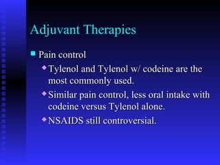 Adjuvant Therapies
 Pain controlPain control
 Tylenol and Tylenol w/ codeine are theTylenol and Tylenol w/ codeine are the
most commonly used.most commonly used.
 Similar pain control, less oral intake withSimilar pain control, less oral intake with
codeine versus Tylenol alone.codeine versus Tylenol alone.
 NSAIDS still controversial.NSAIDS still controversial.
 