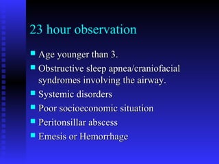 23 hour observation
 Age younger than 3.Age younger than 3.
 Obstructive sleep apnea/craniofacialObstructive sleep apnea/craniofacial
syndromes involving the airway.syndromes involving the airway.
 Systemic disordersSystemic disorders
 Poor socioeconomic situationPoor socioeconomic situation
 Peritonsillar abscessPeritonsillar abscess
 Emesis or HemorrhageEmesis or Hemorrhage
 