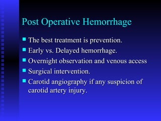 Post Operative Hemorrhage
 The best treatment is prevention.The best treatment is prevention.
 Early vs. Delayed hemorrhage.Early vs. Delayed hemorrhage.
 Overnight observation and venous accessOvernight observation and venous access
 Surgical intervention.Surgical intervention.
 Carotid angiography if any suspicion ofCarotid angiography if any suspicion of
carotid artery injury.carotid artery injury.
 