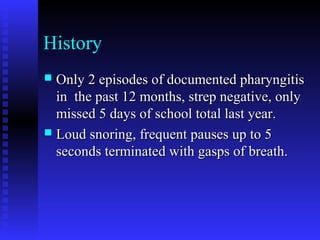 History
 Only 2 episodes of documented pharyngitisOnly 2 episodes of documented pharyngitis
in the past 12 months, strep negative, onlyin the past 12 months, strep negative, only
missed 5 days of school total last year.missed 5 days of school total last year.
 Loud snoring, frequent pauses up to 5Loud snoring, frequent pauses up to 5
seconds terminated with gasps of breath.seconds terminated with gasps of breath.
 