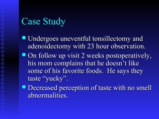 Case Study
 Undergoes uneventful tonsillectomy andUndergoes uneventful tonsillectomy and
adenoidectomy with 23 hour observation.adenoidectomy with 23 hour observation.
 On follow up visit 2 weeks postoperatively,On follow up visit 2 weeks postoperatively,
his mom complains that he doesn’t likehis mom complains that he doesn’t like
some of his favorite foods. He says theysome of his favorite foods. He says they
taste “yucky”.taste “yucky”.
 Decreased perception of taste with no smellDecreased perception of taste with no smell
abnormalities.abnormalities.
 
