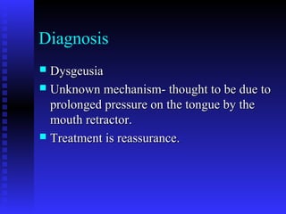 Diagnosis
 DysgeusiaDysgeusia
 Unknown mechanism- thought to be due toUnknown mechanism- thought to be due to
prolonged pressure on the tongue by theprolonged pressure on the tongue by the
mouth retractor.mouth retractor.
 Treatment is reassurance.Treatment is reassurance.
 
