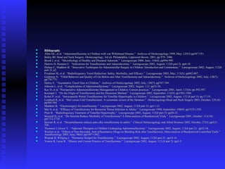  BibliographyBibliography
 Allen GC, et al. “Adenotonsillectomy in Children with von Willebrand Disease.” Archives of Otolaryngology 1999, May; 125(5) pp547-551.Allen GC, et al. “Adenotonsillectomy in Children with von Willebrand Disease.” Archives of Otolaryngology 1999, May; 125(5) pp547-551.
 Bailey BJ: Head and Neck Surgery- Otolaryngology, 3rd ed. Philadelphia, Lippincott-Raven, 2001, pp 979- 1006.Bailey BJ: Head and Neck Surgery- Otolaryngology, 3rd ed. Philadelphia, Lippincott-Raven, 2001, pp 979- 1006.
 Brook I, et al. “Microbiology of Healthy and Diseased Adenoids.” Laryngoscope 2000, June; 110(6): pp994-999.Brook I, et al. “Microbiology of Healthy and Diseased Adenoids.” Laryngoscope 2000, June; 110(6): pp994-999.
 Darrow D, Siemens C. “Indications for Tonsillectomy and Adenoidectomy.” Laryngoscope 2002, August; 112(8 part 2): pp6-10.Darrow D, Siemens C. “Indications for Tonsillectomy and Adenoidectomy.” Laryngoscope 2002, August; 112(8 part 2): pp6-10.
 Derkay C, Maddern B. “Innovative Techniques for Adenotonsillar Surgery in Children: Introduction and Commentary.” Laryngoscope 2002, August; 112(8Derkay C, Maddern B. “Innovative Techniques for Adenotonsillar Surgery in Children: Introduction and Commentary.” Laryngoscope 2002, August; 112(8
part 2): p2.part 2): p2.
 Friedman M, et al. “Radiofrequency Tonsil Reduction: Safety, Morbidity, and Efficacy.” Laryngoscope 2003, May; 113(5): pp882-887.Friedman M, et al. “Radiofrequency Tonsil Reduction: Safety, Morbidity, and Efficacy.” Laryngoscope 2003, May; 113(5): pp882-887.
 Goldstein N. “Child Behavior and Quality of Life Before and After Tonsillectomy and Adenoidectomy.” Archives of Otolaryngology 2002, July; 128(7):Goldstein N. “Child Behavior and Quality of Life Before and After Tonsillectomy and Adenoidectomy.” Archives of Otolaryngology 2002, July; 128(7):
pp770-775.pp770-775.
 Harley E. “Asymmetric Tonsil Size in Children.” Archives of Otolaryngology 2002, July; 128(7): pp767-769.Harley E. “Asymmetric Tonsil Size in Children.” Archives of Otolaryngology 2002, July; 128(7): pp767-769.
 Johnson L, et al. “Complications of Adenotonsillectomy.” Laryngoscope 2002, August; 112: pp35-36.Johnson L, et al. “Complications of Adenotonsillectomy.” Laryngoscope 2002, August; 112: pp35-36.
 Kay D, et al. “Perioperative Adenotonsillectomy Management in Children: Current practices.” Laryngoscope 2003, April: 113(4): pp 592-597.Kay D, et al. “Perioperative Adenotonsillectomy Management in Children: Current practices.” Laryngoscope 2003, April: 113(4): pp 592-597.
 Koempel J. “On the Origin of Tonsillectomy and the Dissection Method.” Laryngoscope 2002, September; 112(9): pp1583-1586.Koempel J. “On the Origin of Tonsillectomy and the Dissection Method.” Laryngoscope 2002, September; 112(9): pp1583-1586.
 Koltai P, et al. “Intracapsular Partial Tonsillectomy for Tonsillar Hypertrophy in Children.” Laryngoscope 2002, August; 112 (8 part 2): pp 17-19.Koltai P, et al. “Intracapsular Partial Tonsillectomy for Tonsillar Hypertrophy in Children.” Laryngoscope 2002, August; 112 (8 part 2): pp 17-19.
 Leinbach R, et al. “Hot versus Cold Tonsillectomy: A systematic review of the literature.” Otolaryngology-Head and Neck Surgery 2003, October; 129 (4):Leinbach R, et al. “Hot versus Cold Tonsillectomy: A systematic review of the literature.” Otolaryngology-Head and Neck Surgery 2003, October; 129 (4):
pp360-364.pp360-364.
 Maddern B. “Electrosurgery for tonsillectomy.” Laryngoscope 2002, August; 112(8 part 2): pp11-13.Maddern B. “Electrosurgery for tonsillectomy.” Laryngoscope 2002, August; 112(8 part 2): pp11-13.
 Mui S, et al. “Efficacy of Tonsillectomy for Recurrent Throat Infection in Adults.” Laryngoscope 1998, September; 108(9): pp1325-1328.Mui S, et al. “Efficacy of Tonsillectomy for Recurrent Throat Infection in Adults.” Laryngoscope 1998, September; 108(9): pp1325-1328.
 Plant R. “Radiofrequency Treatment of Tonsillar Hypertrophy.” Laryngoscope 2002, August; 112(8 part 2): pp20-22.Plant R. “Radiofrequency Treatment of Tonsillar Hypertrophy.” Laryngoscope 2002, August; 112(8 part 2): pp20-22.
 Steward D, et al. “Do Steroids Reduce Morbidity of Tonsillectomy? A Meta-analysis of Randomized Trials.” Laryngoscope 2001, October; 111(10):Steward D, et al. “Do Steroids Reduce Morbidity of Tonsillectomy? A Meta-analysis of Randomized Trials.” Laryngoscope 2001, October; 111(10):
pp1712-1718.pp1712-1718.
 Stewart R, et al. “Dexamethasone reduces pain after tonsillectomy in adults.” Clinical Otolaryngology and Allied Sciences 2002, October; 27(5): pp321-Stewart R, et al. “Dexamethasone reduces pain after tonsillectomy in adults.” Clinical Otolaryngology and Allied Sciences 2002, October; 27(5): pp321-
326.326.
 Thomsen J, Gower V. “Adjuvant Therapies in Children Undergoing Adenotonsillectomy.” Laryngoscope 2002, August; 112(8 part 2): pp32-34.Thomsen J, Gower V. “Adjuvant Therapies in Children Undergoing Adenotonsillectomy.” Laryngoscope 2002, August; 112(8 part 2): pp32-34.
 Warltier et al. “Effects of Non-Steroidal, Anti-inflammatory Drugs on Bleeding Risk after Tonsillectomy, Meta-analysis of Randomized Controlled Trails.”Warltier et al. “Effects of Non-Steroidal, Anti-inflammatory Drugs on Bleeding Risk after Tonsillectomy, Meta-analysis of Randomized Controlled Trails.”
Anesthesiology 2003, June; 98(6): pp1497-1502.Anesthesiology 2003, June; 98(6): pp1497-1502.
 Wiatrak B, Willging J. “Harmonic Scalpel for Tonsillectomy.” Laryngoscope 2002, August; 112(8 part 2): pp14-16.Wiatrak B, Willging J. “Harmonic Scalpel for Tonsillectomy.” Laryngoscope 2002, August; 112(8 part 2): pp14-16.
 Younis R, Lazar R. “History and Current Practice of Tonsillectomy.” Laryngoscope 2002, August; 112 (8 part 2): pp3-5.Younis R, Lazar R. “History and Current Practice of Tonsillectomy.” Laryngoscope 2002, August; 112 (8 part 2): pp3-5.
 