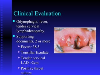 Clinical Evaluation
 Odynophagia, fever,Odynophagia, fever,
tender cervicaltender cervical
lymphadenopathy.lymphadenopathy.
 SupportingSupporting
documents, 2 or moredocuments, 2 or more
 Fever> 38.5Fever> 38.5
 Tonsillar ExudateTonsillar Exudate
 Tender cervicalTender cervical
LAD >2cmLAD >2cm
 Positive throatPositive throat
cultureculture
 