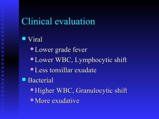 Clinical evaluation
 ViralViral
 Lower grade feverLower grade fever
 Lower WBC, Lymphocytic shiftLower WBC, Lymphocytic shift
 Less tonsillar exudateLess tonsillar exudate
 BacterialBacterial
 Higher WBC, Granulocytic shiftHigher WBC, Granulocytic shift
 More exudativeMore exudative
 