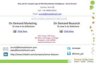 Also ask for sample copy of Monthly Market Intelligence - Excel Version

Contact: Arun SB
Cell : +91 98860 02252
Email : arunsb@tonsetelecom.com

OUR OTHER SERVICES INCLUDE

On Demand Marketing
To view it on ݺߣshare

On Demand Research
To view it on ݺߣshare

Click Here

Click Here
#63, II Floor, 14th Cross,
9th Main, Indiranagar, 2nd Stage
Bangalore, India 560038
www.tonsetelecom.com

arunsb@tonsetelecom.com
stpai@tonsetelecom.com

tonsepai

http://www.linkedin.com/company/tonse-telecom

@tonse_pai

12

 