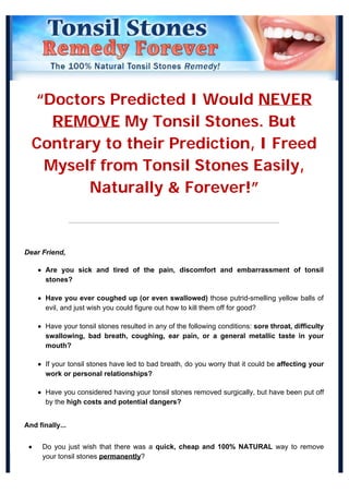“Doctors Predicted I Would NEVER
REMOVE My Tonsil Stones. But
Contrary to their Prediction, I Freed
Myself from Tonsil Stones Easily,
Naturally & Forever!”
Dear Friend,
Are you sick and tired of the pain, discomfort and embarrassment of tonsil
stones?
Have you ever coughed up (or even swallowed) those putrid-smelling yellow balls of
evil, and just wish you could figure out how to kill them off for good?
Have your tonsil stones resulted in any of the following conditions: sore throat, difficulty
swallowing, bad breath, coughing, ear pain, or a general metallic taste in your
mouth?
If your tonsil stones have led to bad breath, do you worry that it could be affecting your
work or personal relationships?
Have you considered having your tonsil stones removed surgically, but have been put off
by the high costs and potential dangers?
And finally...
Do you just wish that there was a quick, cheap and 100% NATURAL way to remove
your tonsil stones permanently?
 
