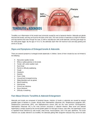 Tonsillitis is an inflammation of the tonsils most commonly caused by viral or bacterial infection. Adenoids are glands
that look like tonsils, and they are found at the back of the nose. The main function of adenoids is to fight off infection
and trap bacteria that enter through the nose. A child is naturally born with small adenoids, and they grow larger as
the child grows bigger. By the age of 10 to 12, the adenoids reach their full maximum size and stop growing and
shrink on its own.


Signs and Symptoms of Enlarged tonsils & Adenoids

There are several symptoms of enlarged tonsils &adenoids in children. Some of them include but are not limited to
the following:

    •    Red and/or swollen tonsils
    •    White or yellow patches on the tonsils
    •    Tender, stiff, and/or swollen neck
    •    Sore throat
    •    Painful or difficulty swallowing
    •    Cough
    •    Headache
    •    Earache
    •    Fever, Chills
    •    Unusual and increased snoring
    •    Sleep disorders such as apnea
    •    Mouth breathing
    •    Hearing loss
    •    Chronic ear infections
    •    Sinus infections
    •    Difficulty in breathing


Fact About Chronic Tonsillitis & Adenoid Enlargement

Adenoids and tonsils are composed of lymphoid tissues. Infection of tonsils or adenoids are caused by several
possible types of bacteria or viruses. Among them Haemophilus influenzae (HI), Streptococcus pyogenes (SP),
Streptococcus pneumoniae (SPn), and Staphylococcus aureus (SA) are the most common microorganisms.
Haemophilus influenzae (HI) is the most common occurance in adenoid infection. Most tonsil and adenoid
hypertrophy is simply caused by the normal growth pattern for that type of tissue. Less often, the hypertrophy is due
to repeated throat infections by cold viruses, strep throat, mononucleosis, and in the past, diphtheria. The acute
infections are usually referred to as tonsillitis, the adenoids getting little recognition because they cannot be seen
 