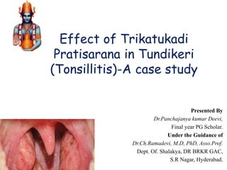 Effect of Trikatukadi
Pratisarana in Tundikeri
(Tonsillitis)-A case study
Presented By
Dr.Panchajanya kumar Deevi,
Final year PG Scholar.
Under the Guidance of
Dr.Ch.Ramadevi, M.D, PhD, Asso.Prof.
Dept. Of. Shalakya, DR BRKR GAC,
S.R Nagar, Hyderabad.
 