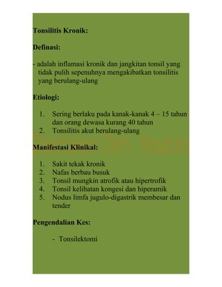 Tonsilitis Kronik:
Definasi:
- adalah inflamasi kronik dan jangkitan tonsil yang
tidak pulih sepenuhnya mengakibatkan tonsilitis
yang berulang-ulang
Etiologi:
1. Sering berlaku pada kanak-kanak 4 – 15 tahun
dan orang dewasa kurang 40 tahun
2. Tonsilitis akut berulang-ulang
Manifestasi Klinikal:
1. Sakit tekak kronik
2. Nafas berbau busuk
3. Tonsil mungkin atrofik atau hipertrofik
4. Tonsil kelihatan kongesi dan hiperamik
5. Nodus limfa jugulo-digastrik membesar dan
tender
Pengendalian Kes:
- Tonsilektomi
 