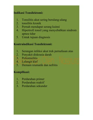 Indikasi Tonsilektomi:
1. Tonsilitis akut sering berulang-ulang
2. tonsilitis kronik
3. Pernah mendapat serang kuinsi
4. Hipertrofi tonsil yang menyebabkan sindrom
apnea tidur
5. Untuk tujuan diagnosis
Kontraindikasi Tonsilektomi:
1. Serangan infeksi akut trek pernafasan atas
2. Penyakit diskrasia darah
3. Poliomielitis
4. Lelangit klef
5. Demam reumatik dan nefritis
Komplikasi:
1. Perdarahan primer
2. Perdarahan reaktif
3. Perdarahan sekunder
 