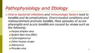Pathophysiology and Etiology
□ Viral or bacterial infections and immunologic factors lead to
tonsillitis and its complications. Overcrowded conditions and
malnourishment promote tonsillitis. Most episodes of acute
pharyngitis and acute tonsillitis are caused by viruses such as
the following:
■ Herpes simplex virus
■ Epstein-Barrvirus (EBV)
■ Cytomegalovirus
■ Other herpes viruses
■ Adenovirus
■ Measles virus 13
 