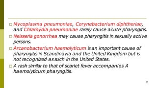 □ Mycoplasma pneumoniae, Corynebacterium diphtheriae,
and Chlamydia pneumoniae rarely cause acute pharyngitis.
□ Neisseria gonorrhea may cause pharyngitis in sexually active
persons.
□ Arcanobacterium haemolyticum is an important cause of
pharyngitis in Scandinavia and the United Kingdom but is
not recognized assuch in the United States.
□ A rash similar to that of scarlet fever accompanies A
haemolyticum pharyngitis.
15
 