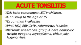 ACUTE TONSILITIS
□This is the commonest URTIin children.
□Occurs up to the age of 15
□Its common in all sexes
□Viral:HSV, EBV,CMV, Adenovirus, Measles.
□Bacteral: anaerobes, group A beta hemolytic
strepto pyogens, mycoplasma, chlamydia,
N.gonorrhea.
17
 