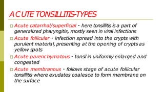 ACUTE TONSILLITIS-TYPES
□ Acute catarrhal/superficial here tonsillitis is a part of
generalized pharyngitis, mostly seen in viral infections
□ Acute follicular infection spread into the crypts with
purulent material, presenting at the opening of crypts as
yellow spots
□ Acute parenchymatous tonsil in uniformly enlarged and
congested
□ Acute membranous follows stage of acute follicular
tonsillitis where exudates coalesce to form membrane on
the surface
 
