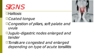 S
IGNS
□Halitosis
□Coated tongue
□Congestion of pillars, soft palate and
uvula
□Jugulo-digastric nodes enlarged and
tender
□Tonsilsare congested and enlarged
depending on type of acute tonsillitis
 
