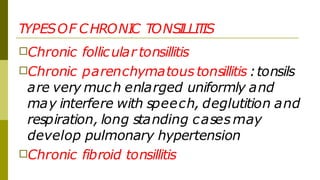 TYPESOF CHRONI
C TONSI
LLI
T
IS
□Chronic follicular tonsillitis
□Chronic parenchymatous tonsillitis :tonsils
are very much enlarged uniformly and
may interfere with speech, deglutition and
respiration, long standing cases may
develop pulmonary hypertension
□Chronic fibroid tonsillitis
 