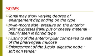 SIGNS
□Tonsil may show varying degree of
enlargement depending on the type
□Irwin-moore sign pressure on the anterior
pillar expresses frank pus or cheesy material
mainly seen in fibroid type
□Flushing of the anterior pillar compared to rest
of the pharyngeal mucosa
□Enlargement of the jugulo-digastric node
soft non tender
 