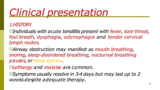 Clinical presentation
1.HISTORY
□Individuals with acute tonsillitis present with fever, sore throat,
foul breath, dysphagia, odynophagia and tender cervical
lymph nodes.
□Airway obstruction may manifest as mouth breathing,
snoring, sleep-disordered breathing, nocturnal breathing
pauses, or sleep apnea.
□Lethargy and malaise are common.
□Symptoms usually resolve in 3-4 days but may last up to 2
weeksdespite adequate therapy.
32
 