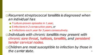 □Recurrent streptococcal tonsillitis is diagnosed when
an individual has
■ 7 culture-proven episodes in 1 year,
■ 5 infectionsin 2 consecutive years, or
■ 3 infections each year for 3 years consecutively.
□Individuals with chronic tonsillitis may present with
chronic sore throat, halitosis, tonsillitis, and persistent
tender cervical nodes.
□Children are most susceptible to infection by those in
the carrier state. 33
 