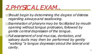 2.PHYS
ICAL EXAM..
35
□Should begin by determining the degree of distress
regarding airwaysand swallowing.
□Examination of pharynx may be facilitated by mouth
opening without tongue protrusion, followed by
gentle central depression of the tongue.
□Full assessment of oral mucosa, dentation, and
salivary ducts may then be performed by gently
“walking ”a tongue depressorabout the lateral oral
cavity.
 