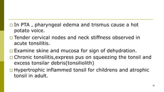 □ In PTA , pharyngeal edema and trismus cause a hot
potato voice.
□ Tender cervical nodes and neck stiffness observed in
acute tonsilitis.
□ Examine skine and mucosa for sign of dehydration.
□ Chronic tonsilitis,express pus on squeezing the tonsil and
excess tonsilar debris(tonsiliolith)
□ Hypertrophic inflammed tonsil for childrens and atrophic
tonsil in adult.
38
 