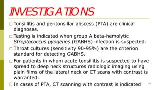 INVESTIGATIONS
□ Tonsillitis and peritonsillar abscess (PTA) are clinical
diagnoses.
□ Testing is indicated when group A beta-hemolytic
Streptococcus pyogenes (GABHS) infection is suspected.
□ Throat cultures (sensitivity 90-95%) are the criterion
standard for detecting GABHS.
□ For patients in whom acute tonsillitis is suspected to have
spread to deep neck structures radiologic imaging using
plain films of the lateral neck or CT scans with contrast is
warranted.
□ In cases of PTA, CT scanning with contrast is indicated 43
 