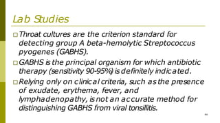 Lab Studies
□Throat cultures are the criterion standard for
detecting group A beta-hemolytic Streptococcus
pyogenes (GABHS).
□GABHS is the principal organism for which antibiotic
therapy (sensitivity 90-95%
) isdefinitely indicated.
□Relying only on clinical criteria, such asthe presence
of exudate, erythema, fever, and
lymphadenopathy, isnot an accurate method for
distinguishing GABHS from viral tonsillitis.
44
 