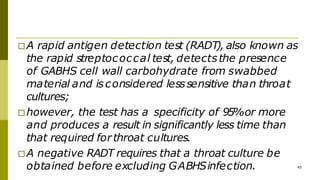 □A rapid antigen detection test (RADT), also known as
the rapid streptococcal test, detectsthe presence
of GABHS cell wall carbohydrate from swabbed
material and isconsidered lesssensitive than throat
cultures;
□however, the test has a specificity of 95%or more
and produces a result in significantly less time than
that required forthroat cultures.
□A negative RADT requires that a throat culture be
obtained before excluding GABHSinfection. 45
 