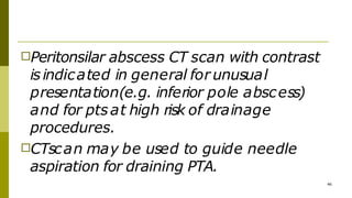 □Peritonsilar abscess CT scan with contrast
isindicated in general for unusual
presentation(e.g. inferior pole abscess)
and for ptsat high risk of drainage
procedures.
46
□CTscan may be used to guide needle
aspiration for draining PTA.
 
