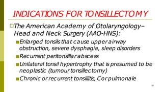 INDICATIONS FOR TONSILLECTOMY
50
□The American Academy of Otolaryngology–
Head and Neck Surgery (AAO-HNS):
■Enlarged tonsilsthat cause upper airway
obstruction, severe dysphagia, sleep disorders
■Recurrent peritonsillarabscess
■Unilateral tonsil hypertrophy that is presumed to be
neoplastic (tumourtonsillectomy)
■Chronic orrecurrent tonsillitis, Corpulmonale
 