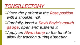 TONSILLECTOMY
52
□Place the patient in the Rose position
with a shoulderroll.
□Carefully, insert a Davis Boyle’s mouth
gauge, open and suspend it.
□Apply an Alyssclamp to the tonsil to
allow for traction during dissection.
 