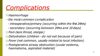 Complications
57
□ Haemorrhage
- the most common complication
- intraoperative/primary (occurring within the first 24hrs)
- secondary (occurring between 24hrs and 10 days)
□ Pain (sore throat, otalgia)
□ Dehydration (children - do not eat because of pain)
□ Fever (not common, usually related to local infection)
□ Postoperative airway obstruction (uvular oedema,
haematoma, aspirated material)
 
