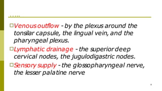 …..
8
□Venousoutflow - by the plexus around the
tonsilar capsule, the lingual vein, and the
pharyngeal plexus.
□Lymphatic drainage - the superiordeep
cervical nodes, the jugulodigastric nodes.
□Sensory supply - the glossopharyngeal nerve,
the lesser palatine nerve
 