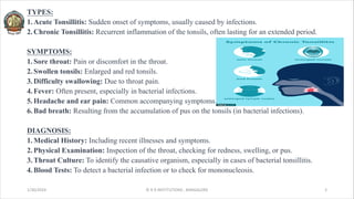 TYPES:
1.Acute Tonsillitis: Sudden onset of symptoms, usually caused by infections.
2.Chronic Tonsillitis: Recurrent inflammation of the tonsils, often lasting for an extended period.
SYMPTOMS:
1.Sore throat: Pain or discomfort in the throat.
2.Swollen tonsils: Enlarged and red tonsils.
3.Difficulty swallowing: Due to throat pain.
4.Fever: Often present, especially in bacterial infections.
5.Headache and ear pain: Common accompanying symptoms.
6.Bad breath: Resulting from the accumulation of pus on the tonsils (in bacterial infections).
DIAGNOSIS:
1.Medical History: Including recent illnesses and symptoms.
2.Physical Examination: Inspection of the throat, checking for redness, swelling, or pus.
3.Throat Culture: To identify the causative organism, especially in cases of bacterial tonsillitis.
4.Blood Tests: To detect a bacterial infection or to check for mononucleosis.
1/30/2024 © R R INSTITUTIONS , BANGALORE 3
 