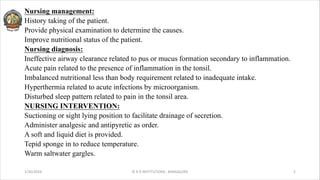 Nursing management:
History taking of the patient.
Provide physical examination to determine the causes.
Improve nutritional status of the patient.
Nursing diagnosis:
Ineffective airway clearance related to pus or mucus formation secondary to inflammation.
Acute pain related to the presence of inflammation in the tonsil.
Imbalanced nutritional less than body requirement related to inadequate intake.
Hyperthermia related to acute infections by microorganism.
Disturbed sleep pattern related to pain in the tonsil area.
NURSING INTERVENTION:
Suctioning or sight lying position to facilitate drainage of secretion.
Administer analgesic and antipyretic as order.
A soft and liquid diet is provided.
Tepid sponge in to reduce temperature.
Warm saltwater gargles.
1/30/2024 © R R INSTITUTIONS , BANGALORE 5
 