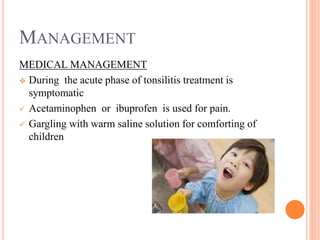 MANAGEMENT
MEDICAL MANAGEMENT
 During the acute phase of tonsilitis treatment is
symptomatic
 Acetaminophen or ibuprofen is used for pain.
 Gargling with warm saline solution for comforting of
children
 