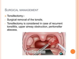 SURGICAL MANAGEMENT
 Tonsillectomy:-
• Surgical removal of the tonsils.
• Tonsillectomy is considered in case of recurrent
tonsillitis, upper airway obstruction, peritonsillar
abscess.
 