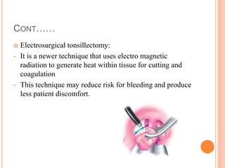 CONT……
 Electrosurgical tonsillectomy:
• It is a newer technique that uses electro magnetic
radiation to generate heat within tissue for cutting and
coagulation
• This technique may reduce risk for bleeding and produce
less patient discomfort.
 