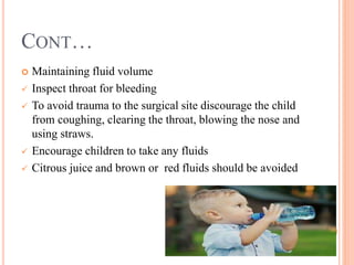 CONT…
 Maintaining fluid volume
 Inspect throat for bleeding
 To avoid trauma to the surgical site discourage the child
from coughing, clearing the throat, blowing the nose and
using straws.
 Encourage children to take any fluids
 Citrous juice and brown or red fluids should be avoided
 