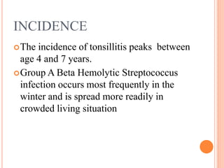 INCIDENCE
The incidence of tonsillitis peaks between
age 4 and 7 years.
Group A Beta Hemolytic Streptococcus
infection occurs most frequently in the
winter and is spread more readily in
crowded living situation
 