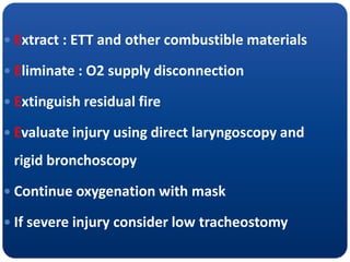  Extract : ETT and other combustible materials
 Eliminate : O2 supply disconnection
 Extinguish residual fire
 Evaluate injury using direct laryngoscopy and
rigid bronchoscopy
 Continue oxygenation with mask
 If severe injury consider low tracheostomy
 