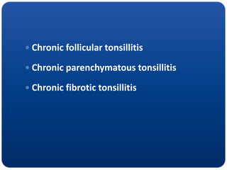  Chronic follicular tonsillitis
 Chronic parenchymatous tonsillitis
 Chronic fibrotic tonsillitis
 