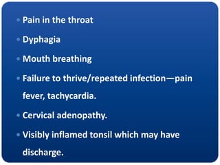  Pain in the throat
 Dyphagia
 Mouth breathing
 Failure to thrive/repeated infection—pain
fever, tachycardia.
 Cervical adenopathy.
 Visibly inflamed tonsil which may have
discharge.
 