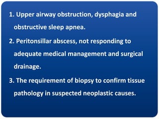 1. Upper airway obstruction, dysphagia and
obstructive sleep apnea.
2. Peritonsillar abscess, not responding to
adequate medical management and surgical
drainage.
3. The requirement of biopsy to confirm tissue
pathology in suspected neoplastic causes.
 