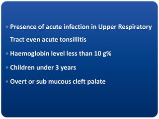  Presence of acute infection in Upper Respiratory
Tract even acute tonsillitis
 Haemoglobin level less than 10 g%
 Children under 3 years
 Overt or sub mucous cleft palate
 