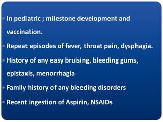  In pediatric ; milestone development and
vaccination.
 Repeat episodes of fever, throat pain, dysphagia.
 History of any easy bruising, bleeding gums,
epistaxis, menorrhagia
 Family history of any bleeding disorders
 Recent ingestion of Aspirin, NSAIDs
 