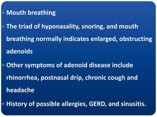  Mouth breathing
 The triad of hyponasality, snoring, and mouth
breathing normally indicates enlarged, obstructing
adenoids
 Other symptoms of adenoid disease include
rhinorrhea, postnasal drip, chronic cough and
headache
 History of possible allergies, GERD, and sinusitis.
 